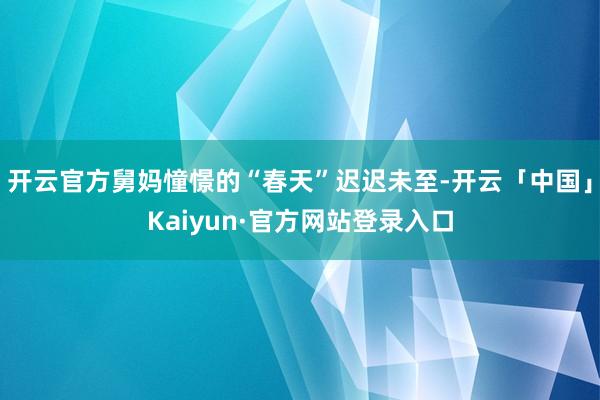 开云官方舅妈憧憬的“春天”迟迟未至-开云「中国」Kaiyun·官方网站登录入口
