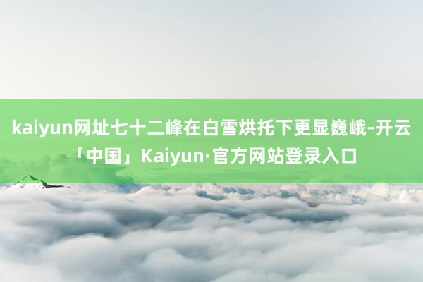 kaiyun网址七十二峰在白雪烘托下更显巍峨-开云「中国」Kaiyun·官方网站登录入口
