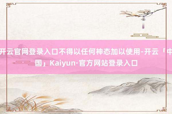 开云官网登录入口不得以任何神态加以使用-开云「中国」Kaiyun·官方网站登录入口