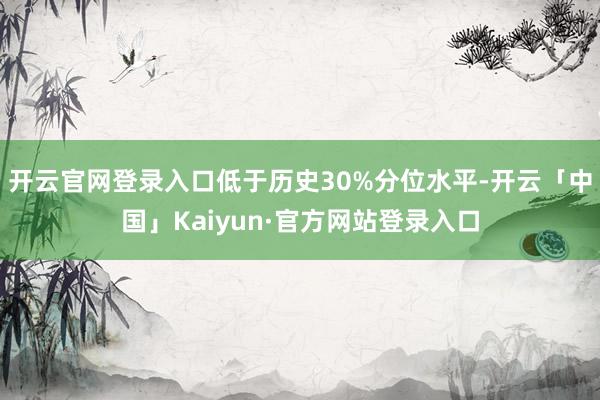 开云官网登录入口低于历史30%分位水平-开云「中国」Kaiyun·官方网站登录入口