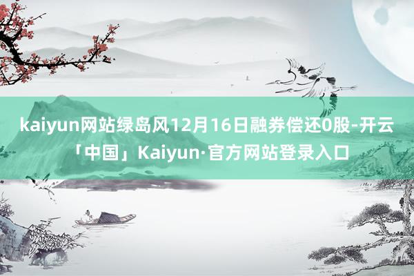 kaiyun网站绿岛风12月16日融券偿还0股-开云「中国」Kaiyun·官方网站登录入口
