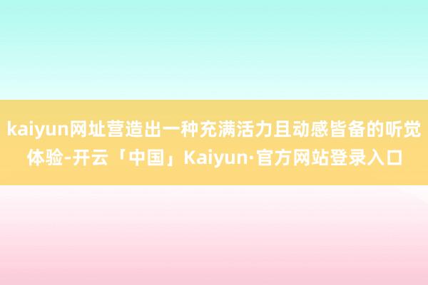 kaiyun网址营造出一种充满活力且动感皆备的听觉体验-开云「中国」Kaiyun·官方网站登录入口