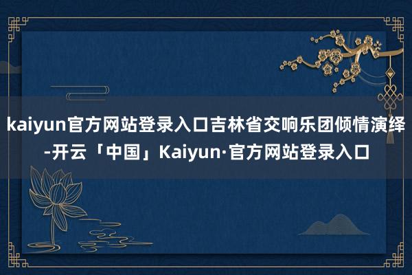 kaiyun官方网站登录入口吉林省交响乐团倾情演绎-开云「中国」Kaiyun·官方网站登录入口