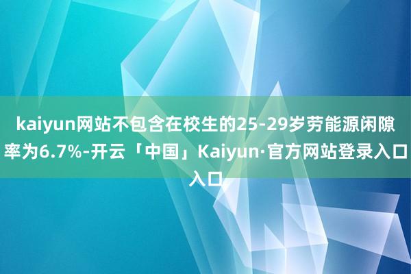 kaiyun网站不包含在校生的25-29岁劳能源闲隙率为6.7%-开云「中国」Kaiyun·官方网站登录入口