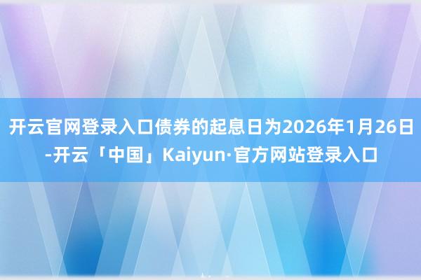 开云官网登录入口债券的起息日为2026年1月26日-开云「中国」Kaiyun·官方网站登录入口