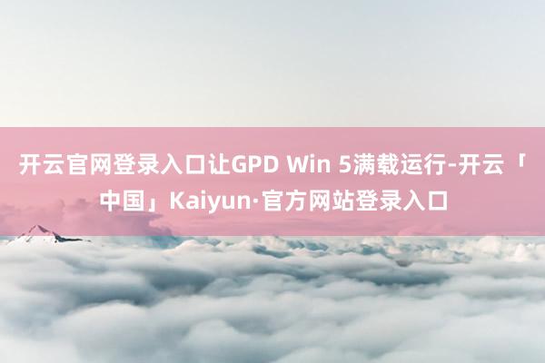 开云官网登录入口让GPD Win 5满载运行-开云「中国」Kaiyun·官方网站登录入口