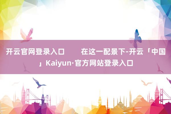 开云官网登录入口        在这一配景下-开云「中国」Kaiyun·官方网站登录入口
