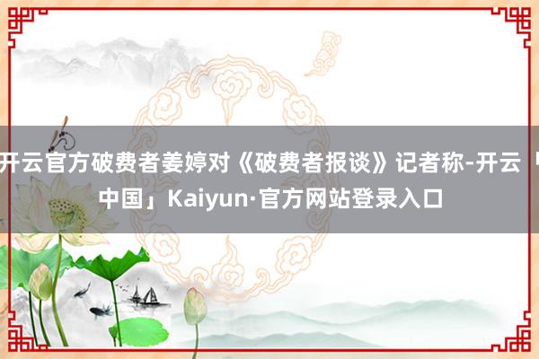 开云官方破费者姜婷对《破费者报谈》记者称-开云「中国」Kaiyun·官方网站登录入口