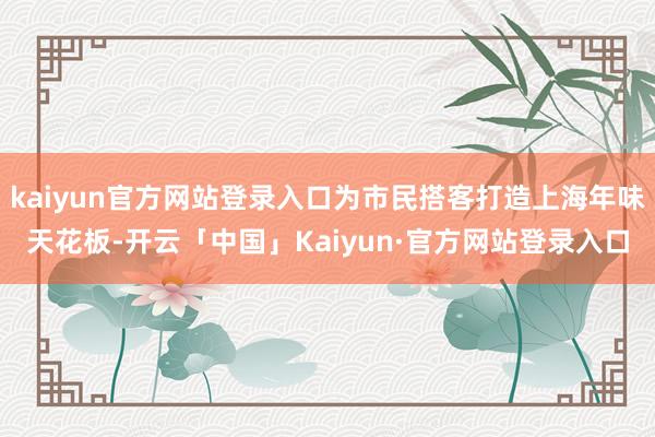 kaiyun官方网站登录入口为市民搭客打造上海年味天花板-开云「中国」Kaiyun·官方网站登录入口