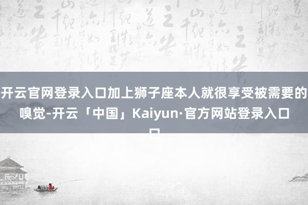 开云官网登录入口加上狮子座本人就很享受被需要的嗅觉-开云「中国」Kaiyun·官方网站登录入口