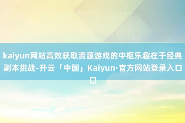 kaiyun网站高效获取资源游戏的中枢乐趣在于经典副本挑战-开云「中国」Kaiyun·官方网站登录入口