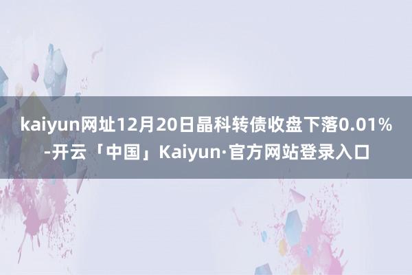 kaiyun网址12月20日晶科转债收盘下落0.01%-开云「中国」Kaiyun·官方网站登录入口
