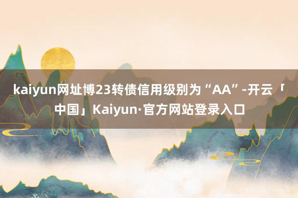 kaiyun网址博23转债信用级别为“AA”-开云「中国」Kaiyun·官方网站登录入口