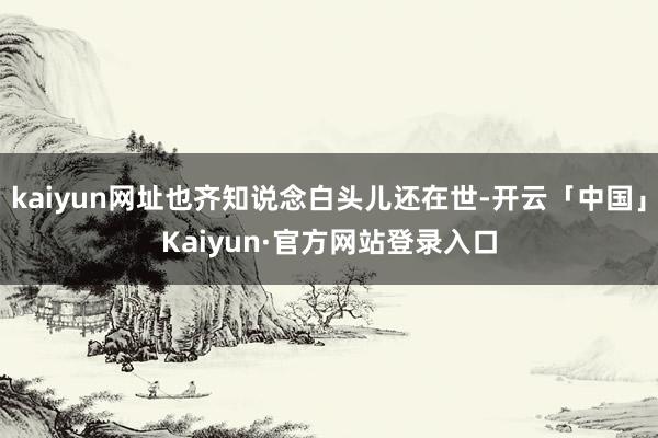 kaiyun网址也齐知说念白头儿还在世-开云「中国」Kaiyun·官方网站登录入口