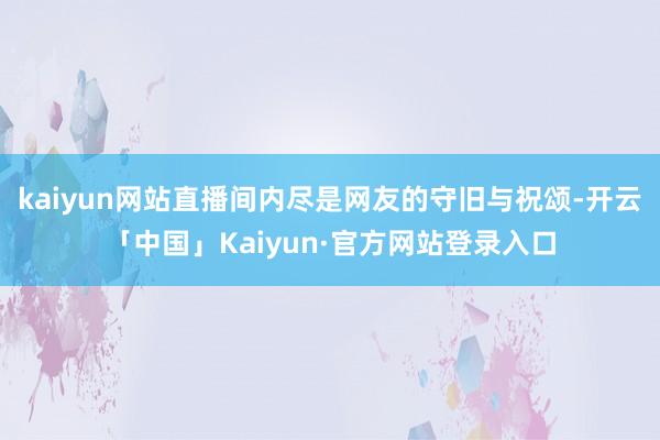 kaiyun网站直播间内尽是网友的守旧与祝颂-开云「中国」Kaiyun·官方网站登录入口