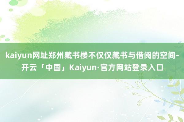 kaiyun网址郑州藏书楼不仅仅藏书与借阅的空间-开云「中国」Kaiyun·官方网站登录入口