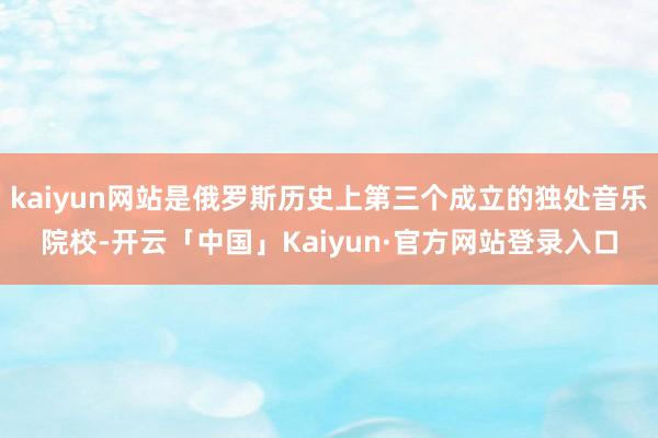 kaiyun网站是俄罗斯历史上第三个成立的独处音乐院校-开云「中国」Kaiyun·官方网站登录入口