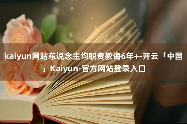 kaiyun网站东说念主均职责教诲6年+-开云「中国」Kaiyun·官方网站登录入口
