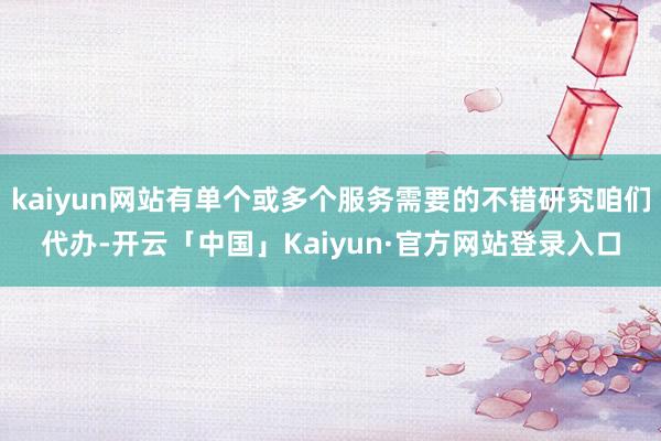 kaiyun网站有单个或多个服务需要的不错研究咱们代办-开云「中国」Kaiyun·官方网站登录入口