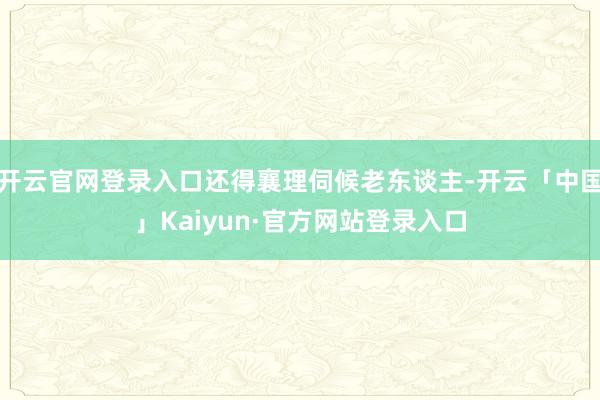 开云官网登录入口还得襄理伺候老东谈主-开云「中国」Kaiyun·官方网站登录入口