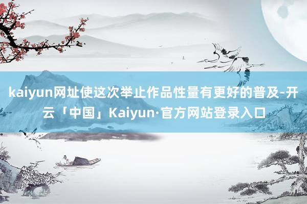kaiyun网址使这次举止作品性量有更好的普及-开云「中国」Kaiyun·官方网站登录入口