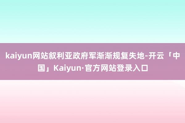 kaiyun网站叙利亚政府军渐渐规复失地-开云「中国」Kaiyun·官方网站登录入口