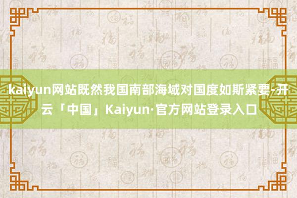 kaiyun网站既然我国南部海域对国度如斯紧要-开云「中国」Kaiyun·官方网站登录入口