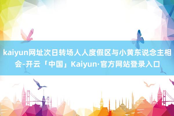 kaiyun网址次日转场人人度假区与小黄东说念主相会-开云「中国」Kaiyun·官方网站登录入口