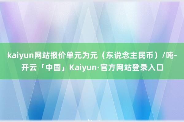 kaiyun网站报价单元为元(东说念主民币)/吨-开云「中国」Kaiyun·官方网站登录入口