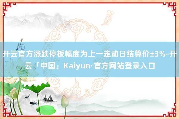 开云官方涨跌停板幅度为上一走动日结算价±3%-开云「中国」Kaiyun·官方网站登录入口