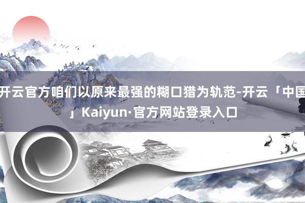 开云官方咱们以原来最强的糊口猎为轨范-开云「中国」Kaiyun·官方网站登录入口