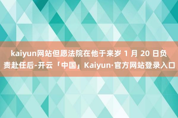 kaiyun网站但愿法院在他于来岁 1 月 20 日负责赴任后-开云「中国」Kaiyun·官方网站登录入口