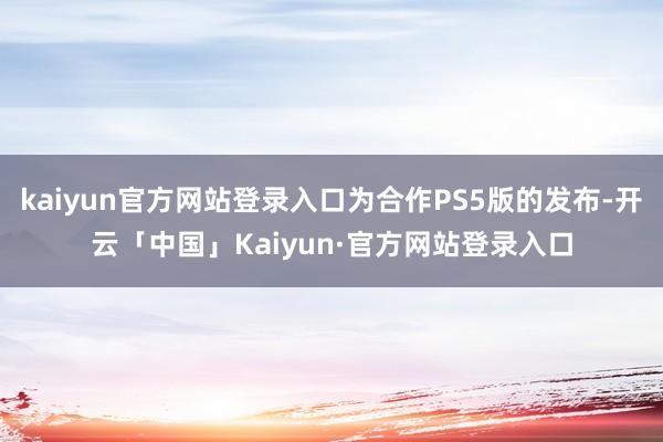 kaiyun官方网站登录入口为合作PS5版的发布-开云「中国」Kaiyun·官方网站登录入口