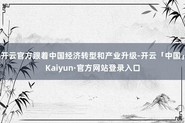 开云官方跟着中国经济转型和产业升级-开云「中国」Kaiyun·官方网站登录入口