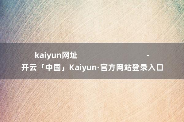 kaiyun网址                                -开云「中国」Kaiyun·官方网站登录入口