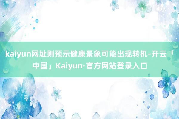 kaiyun网址则预示健康景象可能出现转机-开云「中国」Kaiyun·官方网站登录入口