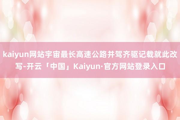 kaiyun网站宇宙最长高速公路并驾齐驱记载就此改写-开云「中国」Kaiyun·官方网站登录入口