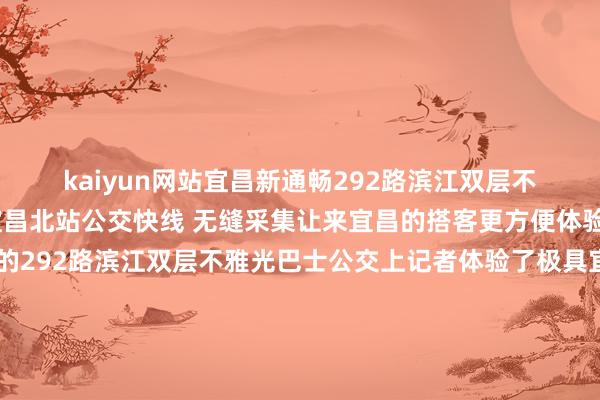 kaiyun网站宜昌新通畅292路滨江双层不雅光巴士公交泄露与宜昌北站公交快线 无缝采集让来宜昌的搭客更方便体验城市特质在新通畅的292路滨江双层不雅光巴士公交上记者体验了极具宜昌特质的“流动客厅”张开剩余83%登上视线晴明的不雅光巴士可俯视长江岸线与城市天空线本次全新亮相的双层不雅光巴士用上了“新皮肤”以宜昌特质好意思食与象征性地标为中枢元素举例红油包子、萝卜饺子、大南门二马路、镇江阁等车辆行驶在城市街头、景区相近时如统一幅流动的宜昌风情画卷车上可赏玩城市气候能看剧、点歌还可与“三苏父子”“王昭君”“屈原”等宜昌名东谈主互动宜昌市公杂乱团干系认真东谈主先容双层不雅光巴士运转后将在逐日固定时段在双层巴士上呈现扮演互动、特质好意思食、习惯文化等不同主题的千里浸式活动承载小戏院、好意思食、非遗等多元体验给乘客带来不同的惊喜宜昌市公杂乱团干系认真东谈主先容宜昌北站快线可直达292路滨江双层不雅光巴士公交开始夷陵广场整条不雅光泽路串联西陵区夷陵广场、儿童公园、二马路、滨江公园、大南门等中枢文旅商圈节点打造集历史风貌体验、齐市失业购物、亲子文娱不雅光于一体的城市文旅微轮回公交泄露“过细哒”、“没得改”“过早”、“在列哈儿”...宜昌原土方言登上不雅光巴士据了解292路滨江不雅光巴士泄露首末班技术为上昼10:00至晚7:00现实惯例公交票价现款、种种公交卡及迁徙支付APP均可使用老年东谈主、退役军东谈主、残疾东谈主等乘客享受优惠减免战术可免费搭车泄露走向暗示图发布于：北京市-开云「中国」Kaiyun·官方网站登录入口