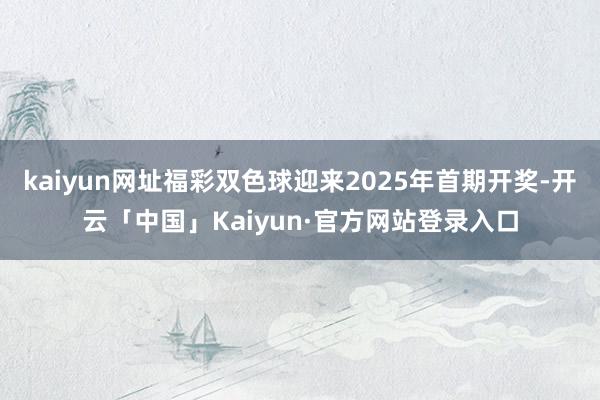 kaiyun网址福彩双色球迎来2025年首期开奖-开云「中国」Kaiyun·官方网站登录入口