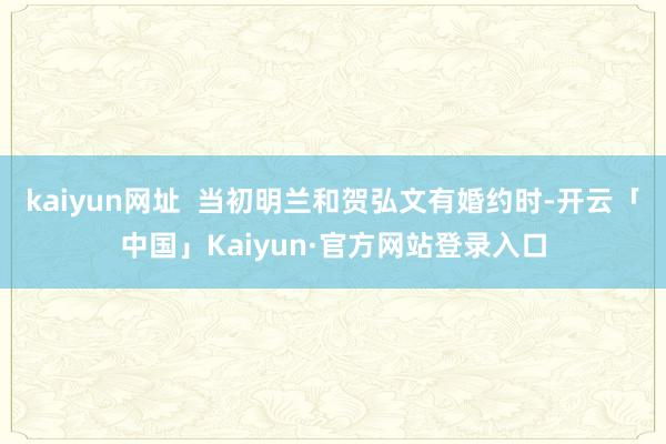 kaiyun网址 当初明兰和贺弘文有婚约时-开云「中国」Kaiyun·官方网站登录入口