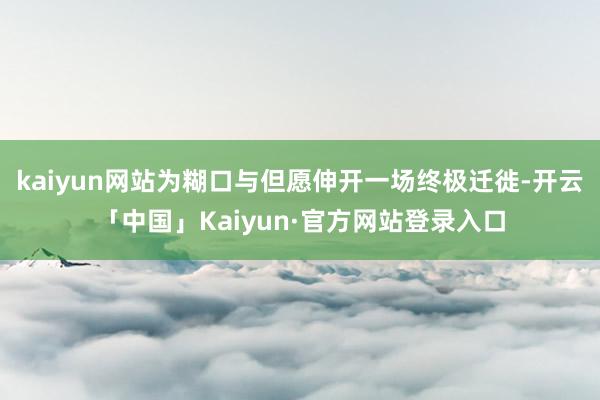 kaiyun网站为糊口与但愿伸开一场终极迁徙-开云「中国」Kaiyun·官方网站登录入口