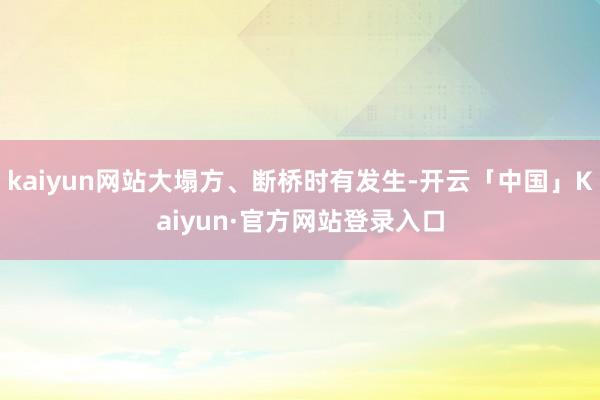 kaiyun网站大塌方、断桥时有发生-开云「中国」Kaiyun·官方网站登录入口