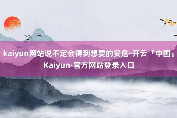 kaiyun网站说不定会得到想要的安危-开云「中国」Kaiyun·官方网站登录入口