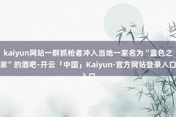 kaiyun网站一群抓枪者冲入当地一家名为“蓝色之家”的酒吧-开云「中国」Kaiyun·官方网站登录入口