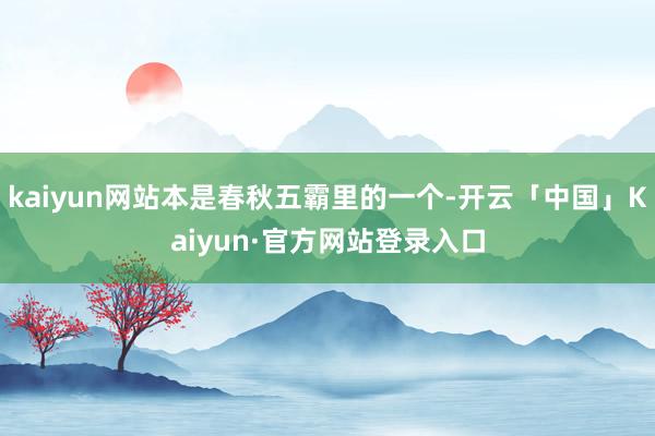 kaiyun网站本是春秋五霸里的一个-开云「中国」Kaiyun·官方网站登录入口
