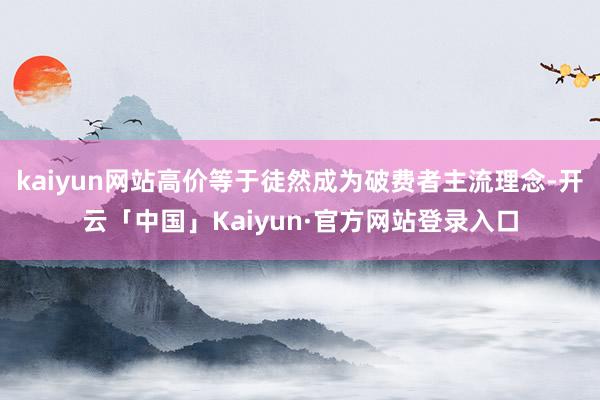 kaiyun网站高价等于徒然成为破费者主流理念-开云「中国」Kaiyun·官方网站登录入口