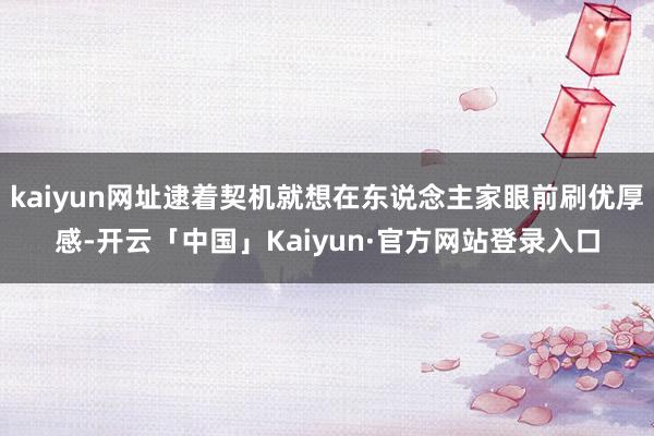 kaiyun网址逮着契机就想在东说念主家眼前刷优厚感-开云「中国」Kaiyun·官方网站登录入口