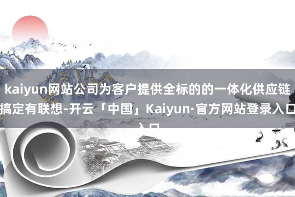 kaiyun网站公司为客户提供全标的的一体化供应链搞定有联想-开云「中国」Kaiyun·官方网站登录入口