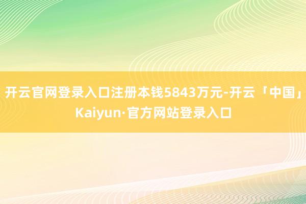 开云官网登录入口注册本钱5843万元-开云「中国」Kaiyun·官方网站登录入口