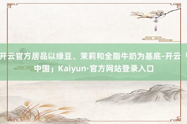 开云官方居品以绿豆、茉莉和全脂牛奶为基底-开云「中国」Kaiyun·官方网站登录入口
